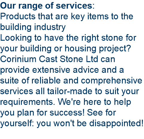 Our range of services: Products that are key items to the building industry Looking to have the right stone for your building or housing project? Corinium Cast Stone Ltd can provide extensive advice and a suite of reliable and comprehensive services all tailor-made to suit your requirements. We're here to help you plan for success! See for yourself: you won't be disappointed! 